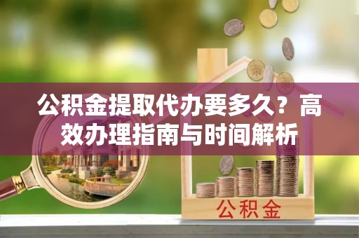 孟州公积金提取代办要多久？高效办理指南与时间解析