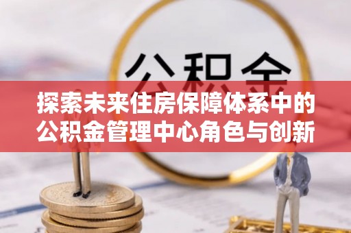 孟州探索未来住房保障体系中的公积金管理中心角色与创新