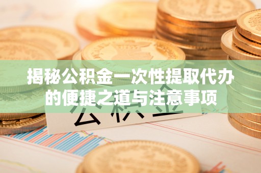 孟州揭秘公积金一次性提取代办的便捷之道与注意事项
