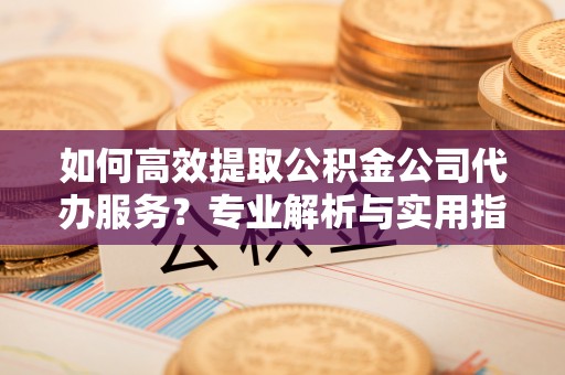 孟州如何高效提取公积金公司代办服务？专业解析与实用指南